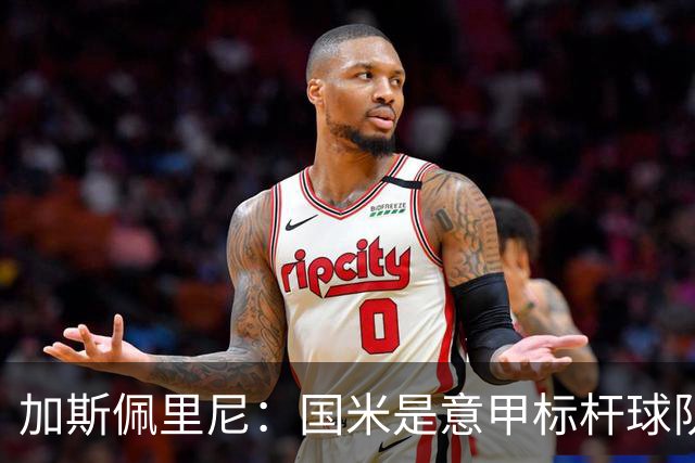 加斯佩里尼：国米是意甲标杆球队，近几年他们确实是我的克星