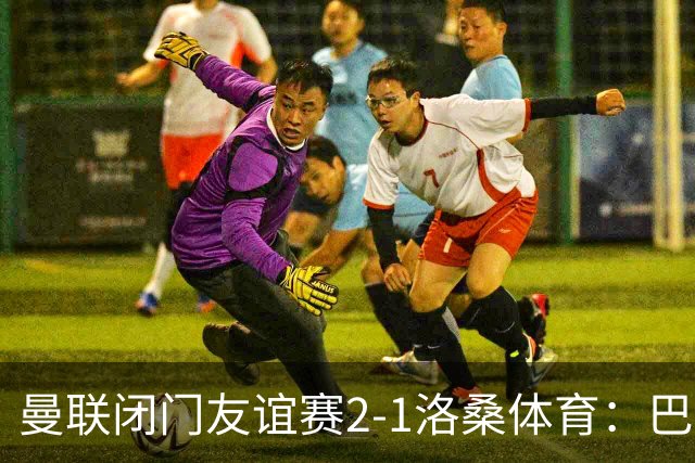 曼联闭门友谊赛2-1洛桑体育：巴莱巴和德里赫特首发，阿马德没有参与；Sully：亚马逊认为曼联的《孤注一掷》拍摄从娱乐性来看是最好的一部