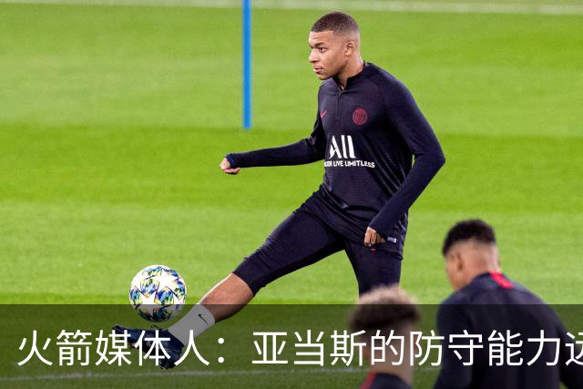 火箭媒体人：亚当斯的防守能力远强于申京，他能拯救谢泼德的防守